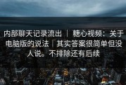 内部聊天记录流出 ｜ 糖心视频：关于电脑版的说法｜其实答案很简单但没人说。不排除还有后续