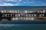 我承认我低估了——糖心tv——在电脑上试了下｜结果下一秒就反转…这不是我一个人的问题