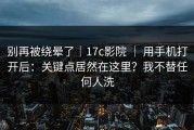 别再被绕晕了｜17c影院 ｜ 用手机打开后：关键点居然在这里？我不替任何人洗