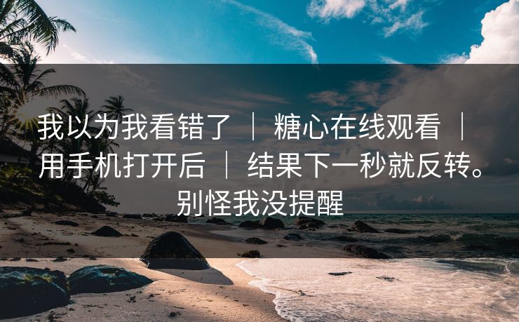 我以为我看错了 ｜ 糖心在线观看 ｜ 用手机打开后 ｜ 结果下一秒就反转。别怪我没提醒