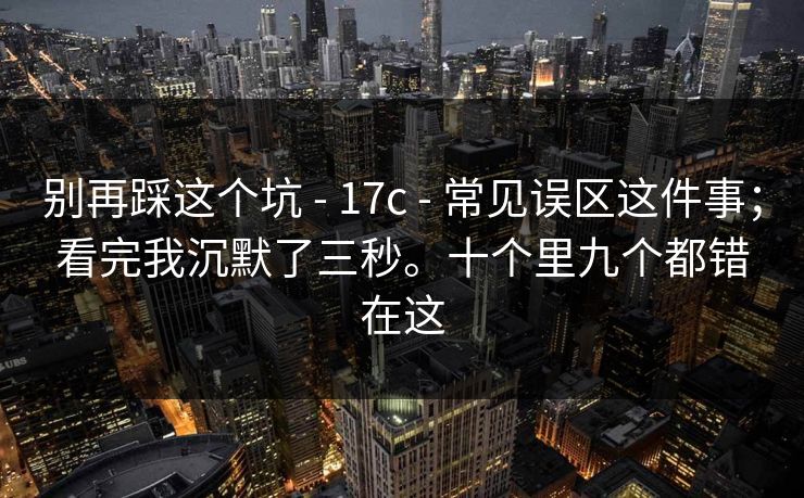 别再踩这个坑 - 17c - 常见误区这件事；看完我沉默了三秒。十个里九个都错在这