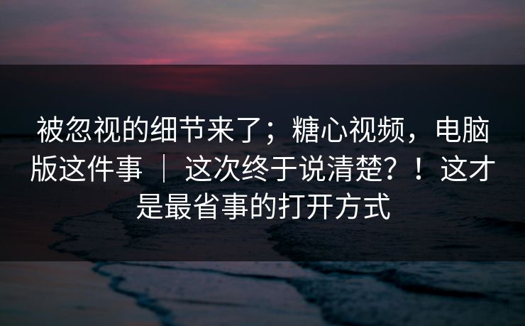 被忽视的细节来了；糖心视频，电脑版这件事 ｜ 这次终于说清楚？！这才是最省事的打开方式
