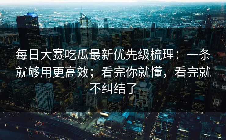 每日大赛吃瓜最新优先级梳理：一条就够用更高效；看完你就懂，看完就不纠结了