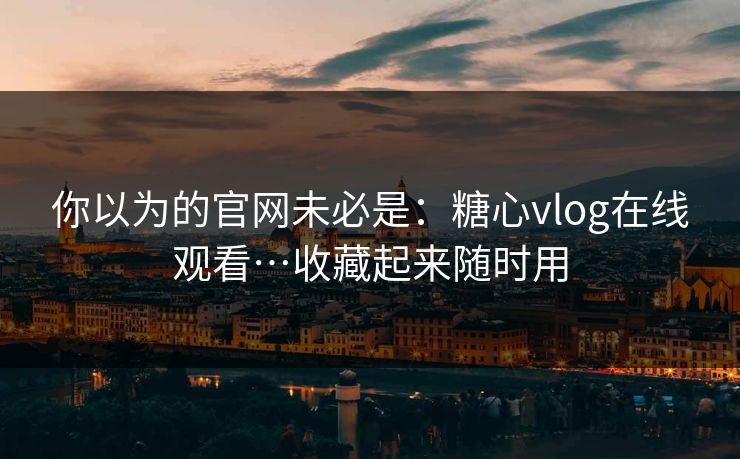 你以为的官网未必是：糖心vlog在线观看…收藏起来随时用