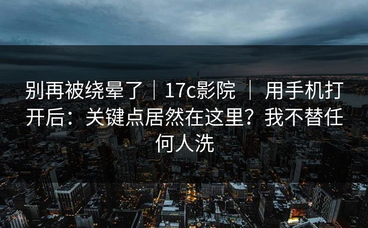 别再被绕晕了｜17c影院 ｜ 用手机打开后：关键点居然在这里？我不替任何人洗