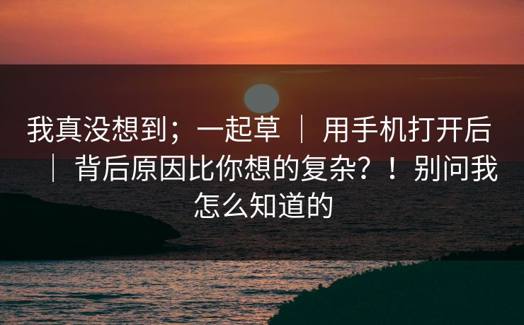 我真没想到；一起草 ｜ 用手机打开后 ｜ 背后原因比你想的复杂？！别问我怎么知道的