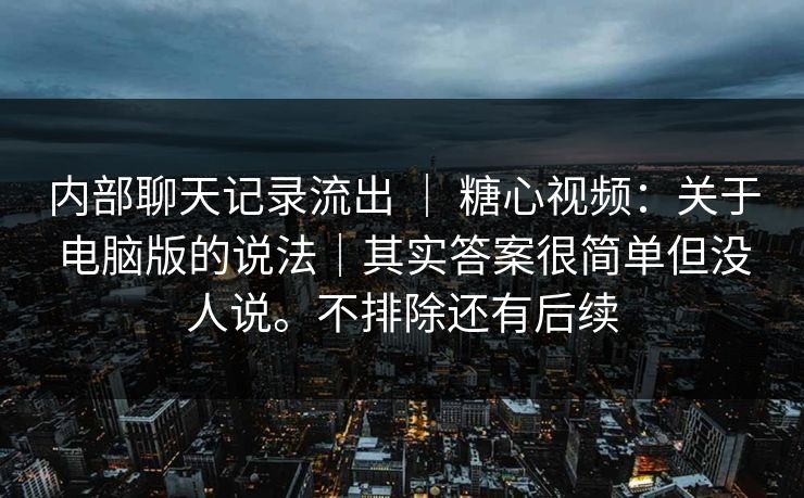 内部聊天记录流出 ｜ 糖心视频：关于电脑版的说法｜其实答案很简单但没人说。不排除还有后续