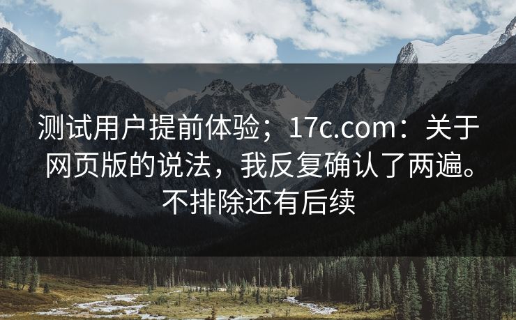 测试用户提前体验；17c.com：关于网页版的说法，我反复确认了两遍。不排除还有后续