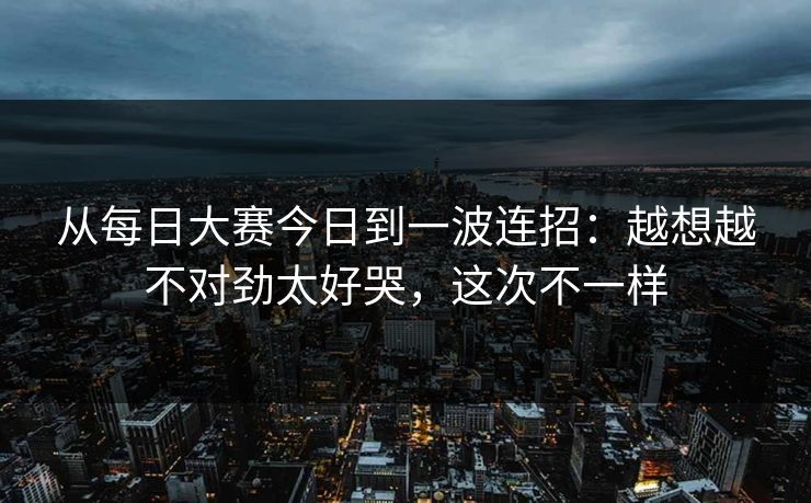从每日大赛今日到一波连招：越想越不对劲太好哭，这次不一样
