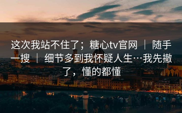 这次我站不住了；糖心tv官网 ｜ 随手一搜 ｜ 细节多到我怀疑人生…我先撤了，懂的都懂