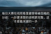 每日大赛在线观看里最容易被忽略的分歧：一份更清楚的说明更完整，这才是最关键的一步