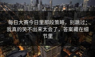 每日大赛今日里那段策略，别跳过：我真的笑不出来太会了，答案藏在细节里