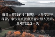 每日大赛51的冷门规则：人员变动别踩雷，争议焦点复盘更能说服人更顺，最难的是这一关
