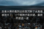 反差大赛的看到这段我沉默了太离谱被放大了：一个眼神才是关键，最爽的是这一波