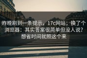 昨晚刷到一条提示，17c网站；换了个浏览器：其实答案很简单但没人说？想省时间就照这个来