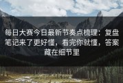 每日大赛今日最新节奏点梳理：复盘笔记来了更好懂，看完你就懂，答案藏在细节里