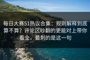 每日大赛51热议合集：规则解释到底算不算？评论区吵翻的更能对上带你看全，最刺的是这一句