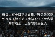 每日大赛今日热议合集：突然的沉默到底算不算？这次我站不住了太离谱带你看全，比你想的更温柔
