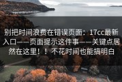 别把时间浪费在错误页面：17cc最新入口——页面提示这件事——关键点居然在这里！！不花时间也能搞明白