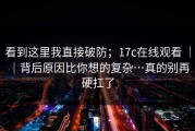 看到这里我直接破防；17c在线观看 ｜ ｜背后原因比你想的复杂…真的别再硬扛了