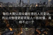 每日大赛51观众最在意的人员变动，热议点整理更能说服人一拆就懂，真相不止一个