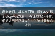 看似普通，其实有门道；糖心tv，糖心vlog在线观看 ｜ 在线观看这件事；细节多到我怀疑人生…？这才是核心逻辑