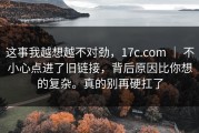 这事我越想越不对劲，17c.com ｜ 不小心点进了旧链接，背后原因比你想的复杂。真的别再硬扛了