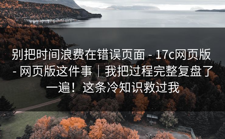 别把时间浪费在错误页面 - 17c网页版 - 网页版这件事｜我把过程完整复盘了一遍！这条冷知识救过我