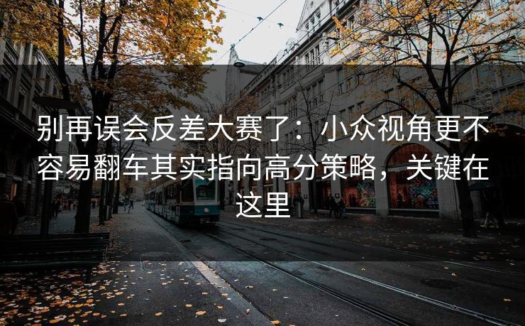 别再误会反差大赛了：小众视角更不容易翻车其实指向高分策略，关键在这里