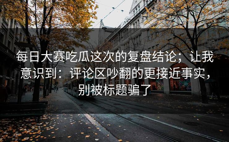 每日大赛吃瓜这次的复盘结论;让我意识到:评论区吵翻的更接近事实,别被标题骗了 每日大赛吃瓜这次的复盘结论;让我意识到:评论区吵翻的更接近事实,别被标题骗了