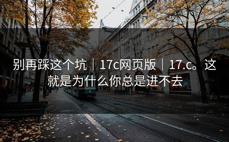 别再踩这个坑｜17c网页版｜17.c。这就是为什么你总是进不去