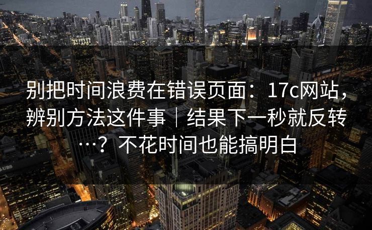 别把时间浪费在错误页面：17c网站，辨别方法这件事｜结果下一秒就反转…？不花时间也能搞明白