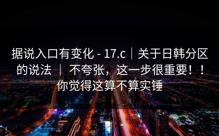 据说入口有变化 - 17.c｜关于日韩分区的说法 ｜ 不夸张，这一步很重要！！你觉得这算不算实锤