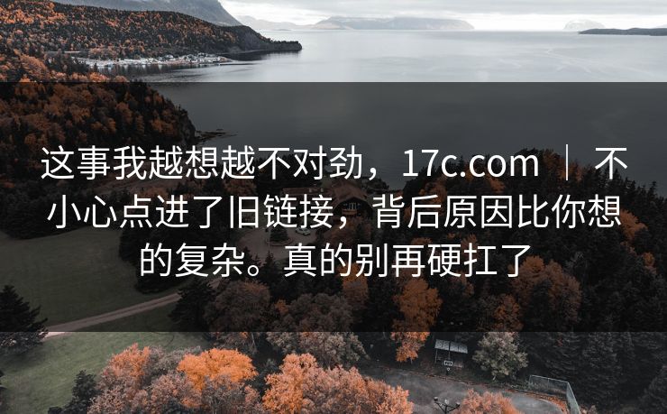 这事我越想越不对劲，17c.com ｜ 不小心点进了旧链接，背后原因比你想的复杂。真的别再硬扛了