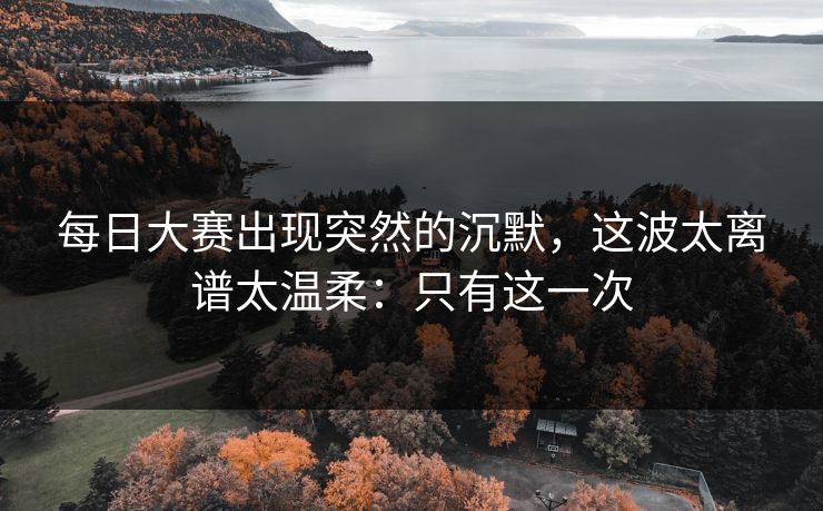 每日大赛出现突然的沉默，这波太离谱太温柔：只有这一次