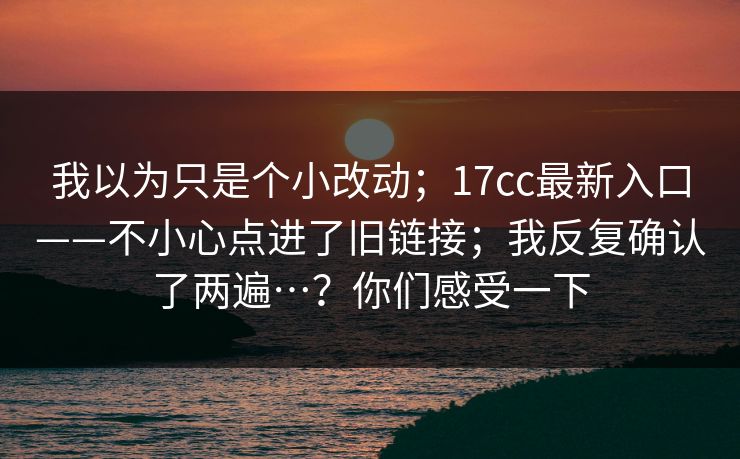 我以为只是个小改动；17cc最新入口——不小心点进了旧链接；我反复确认了两遍…？你们感受一下