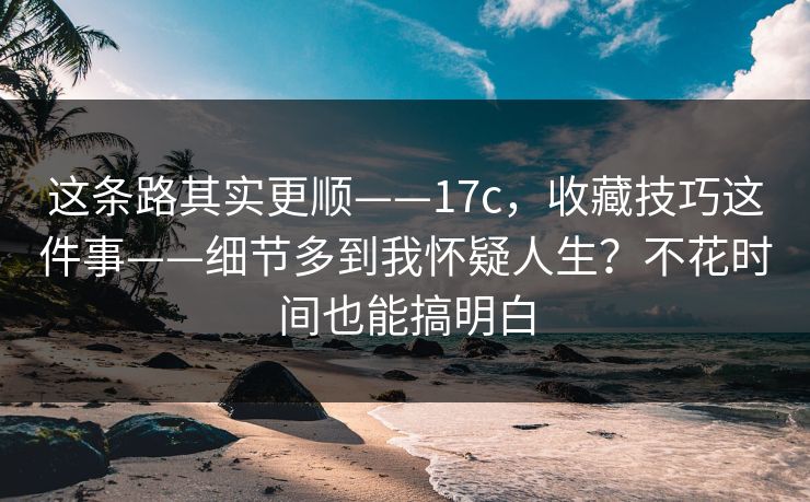 这条路其实更顺——17c，收藏技巧这件事——细节多到我怀疑人生？不花时间也能搞明白