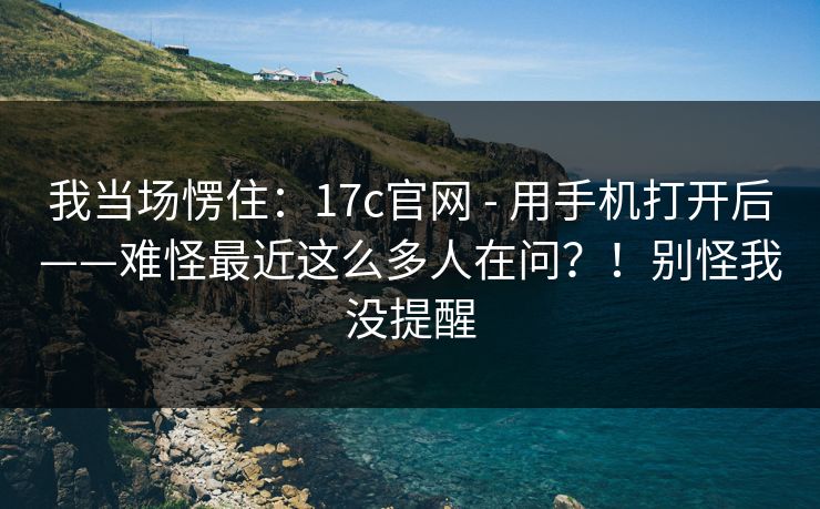 我当场愣住:17c官网 - 用手机打开后——难怪最近这么多人在问?!别怪我没提醒 我当场愣住:17c官网 - 用手机打开后——难怪最近这么多人在问?!别怪我没提醒