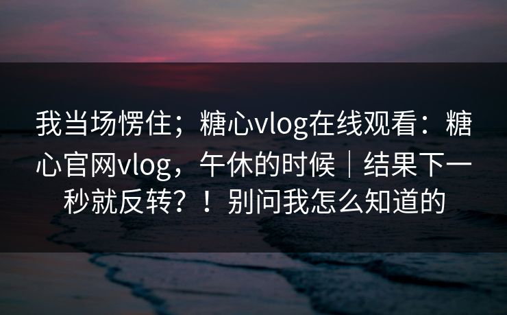 我当场愣住;糖心vlog在线观看:糖心官网vlog,午休的时候|结果下一秒就反转?!别问我怎么知道的 我当场愣住;糖心vlog在线观看:糖心官网vlog,午休的时候|结果下一秒就反转?!别问我怎么知道的
