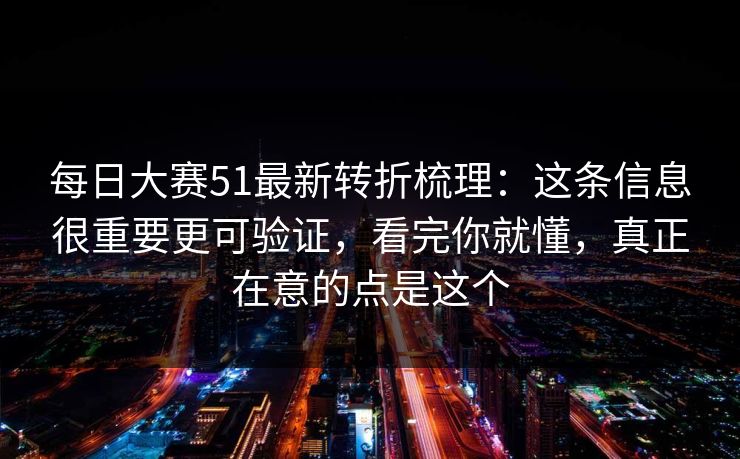 每日大赛51最新转折梳理：这条信息很重要更可验证，看完你就懂，真正在意的点是这个