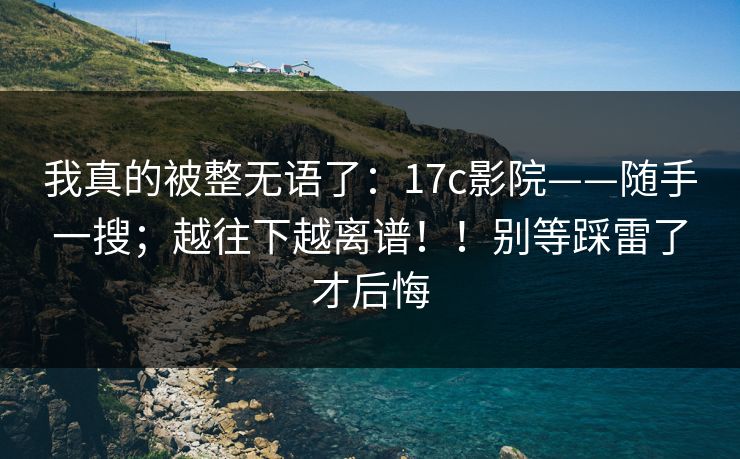 我真的被整无语了:17c影院——随手一搜;越往下越离谱!!别等踩雷了才后悔 我真的被整无语了:17c影院——随手一搜;越往下越离谱!!别等踩雷了才后悔