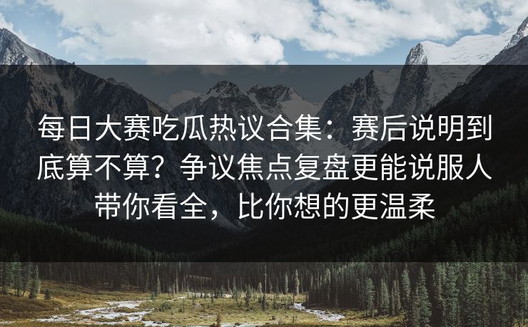 每日大赛吃瓜热议合集：赛后说明到底算不算？争议焦点复盘更能说服人带你看全，比你想的更温柔