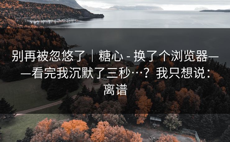别再被忽悠了｜糖心 - 换了个浏览器——看完我沉默了三秒…？我只想说：离谱
