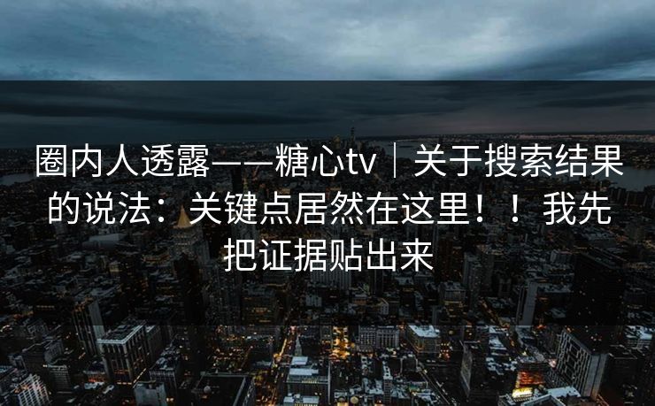 圈内人透露——糖心tv｜关于搜索结果的说法：关键点居然在这里！！我先把证据贴出来