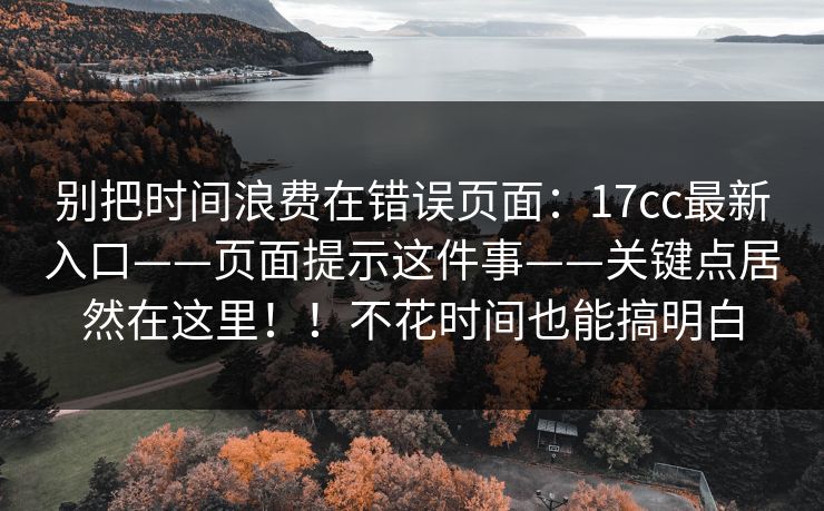 别把时间浪费在错误页面：17cc最新入口——页面提示这件事——关键点居然在这里！！不花时间也能搞明白