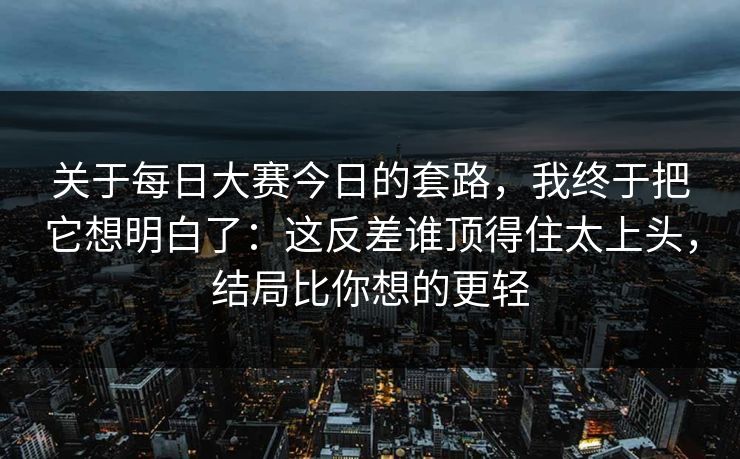 关于每日大赛今日的套路，我终于把它想明白了：这反差谁顶得住太上头，结局比你想的更轻