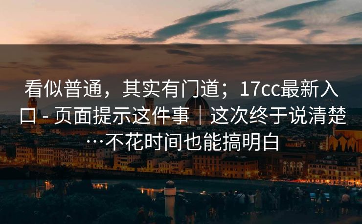 看似普通，其实有门道；17cc最新入口 - 页面提示这件事｜这次终于说清楚…不花时间也能搞明白