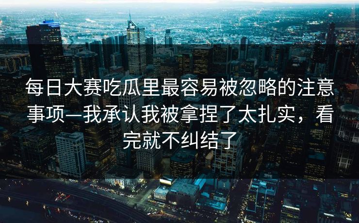 每日大赛吃瓜里最容易被忽略的注意事项—我承认我被拿捏了太扎实,看完就不纠结了 每日大赛吃瓜里最容易被忽略的注意事项—我承认我被拿捏了太扎实,看完就不纠结了
