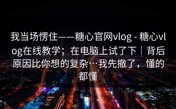 我当场愣住——糖心官网vlog - 糖心vlog在线教学；在电脑上试了下｜背后原因比你想的复杂…我先撤了，懂的都懂