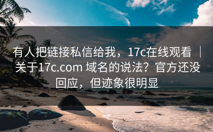 有人把链接私信给我,17c在线观看 | 关于17c.com 域名的说法?官方还没回应,但迹象很明显 有人把链接私信给我,17c在线观看 | 关于17c.com 域名的说法?官方还没回应,但迹象很明显
